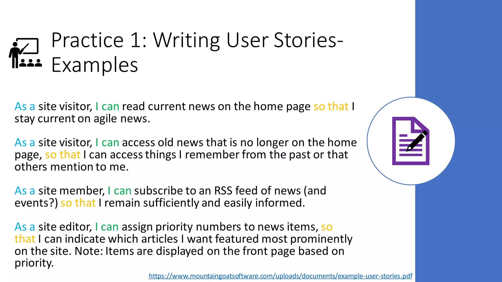 Practice 1: Writing User Stories-
Examples
As a site visitor, I can read current news on the home page so that I
stay current on agile news.
As a site visitor, I can access old news that is no longer on the home
page, so that I can access things I remember from the past or that
others mention to me.
As a site member, I can subscribe to an RSS feed of news (and
events?) so that I remain sufficiently and easily informed.
As a site editor, I can assign priority numbers to news items, so
that I can indicate which articles I want featured most prominently
on the site. Note: Items are displayed on the front page based on
priority.
https://www.mountaingoatsoftware.com/uploads/documents/example-user-stories.pdf
 