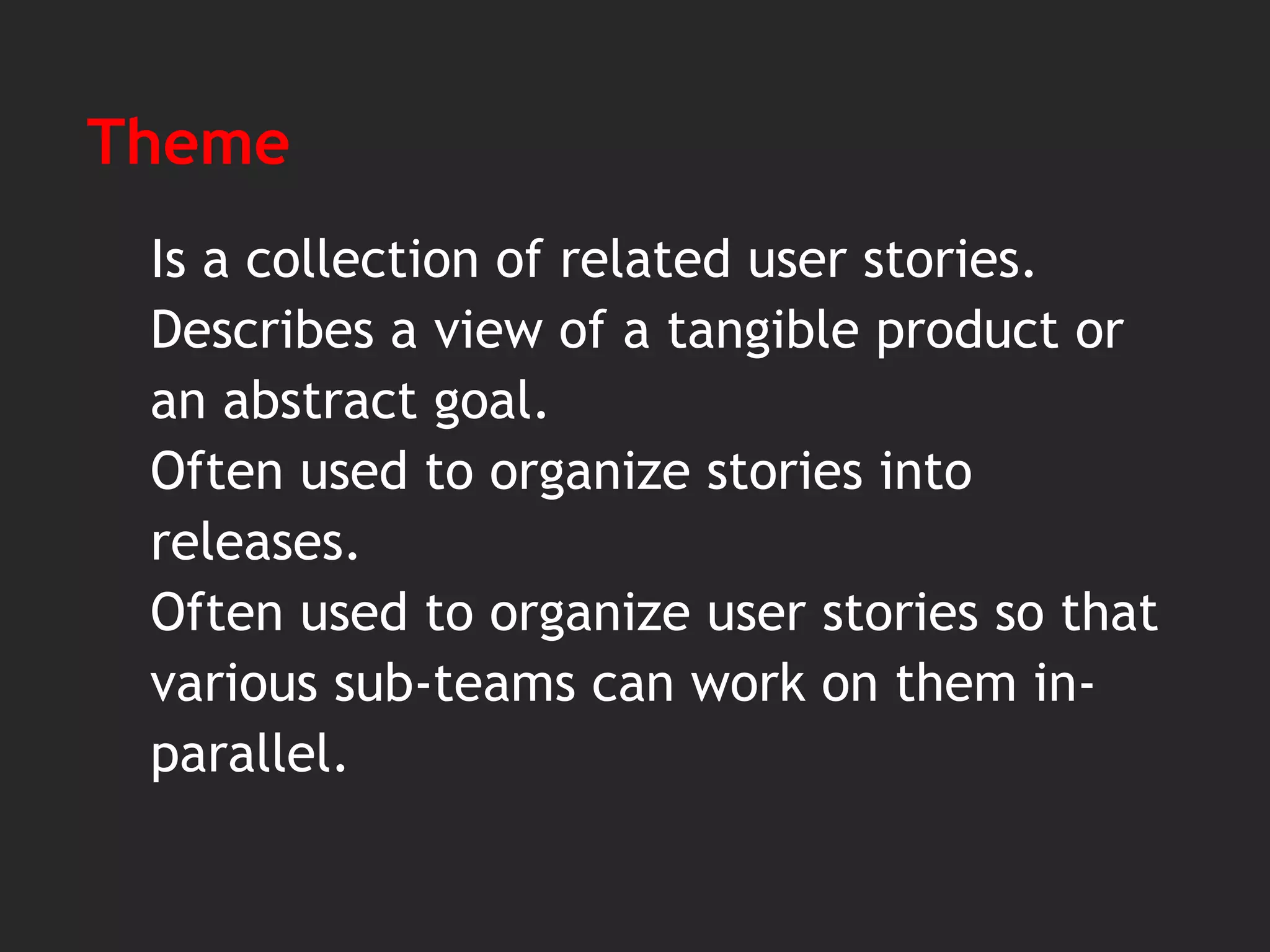 Theme
Is a collection of related user stories.
Describes a view of a tangible product or
an abstract goal.
Often used to organize stories into
releases.
Often used to organize user stories so that
various sub-teams can work on them in-
parallel.
 