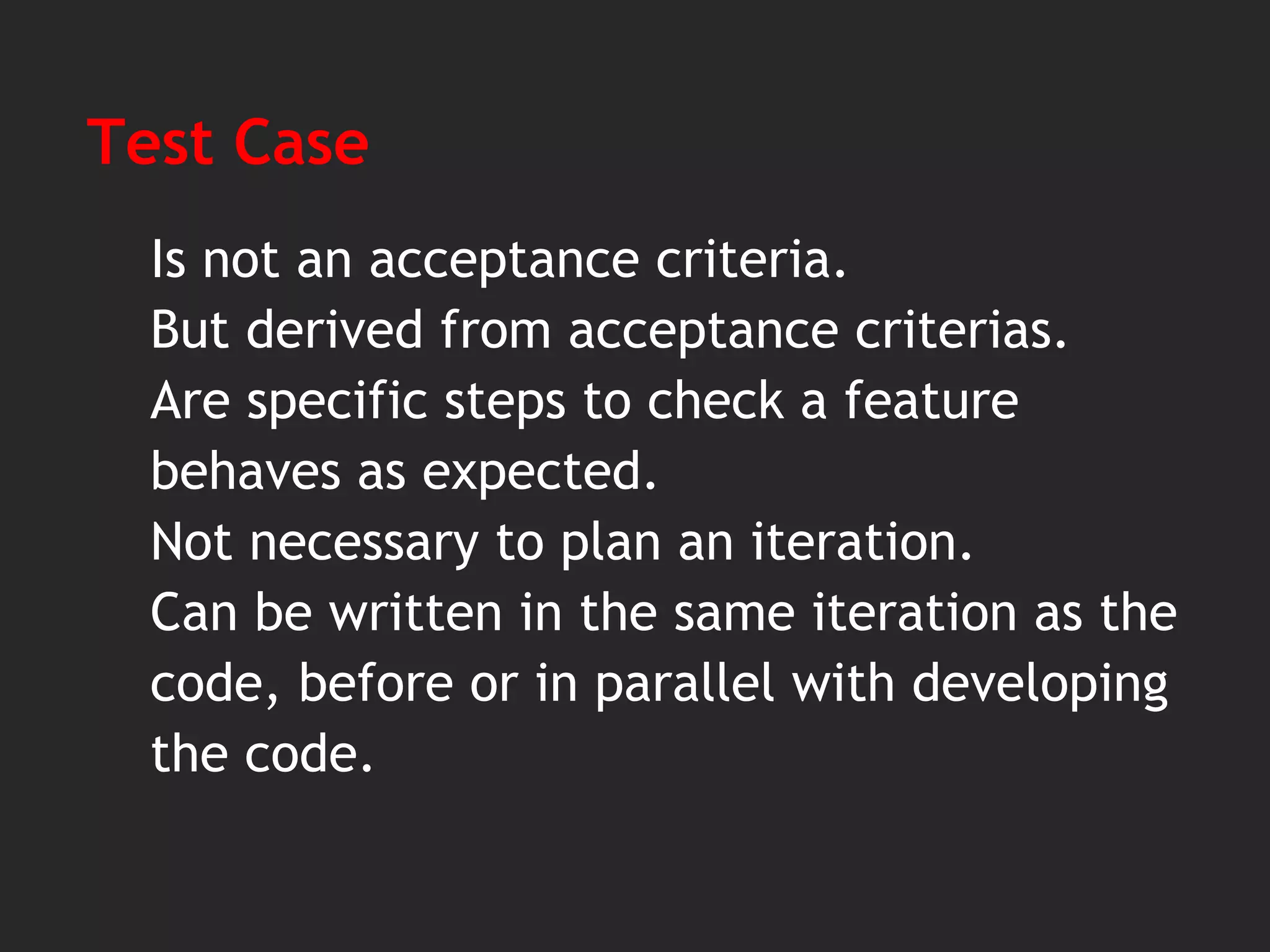 Test Case
Is not an acceptance criteria.
But derived from acceptance criterias.
Are specific steps to check a feature
behaves as expected.
Not necessary to plan an iteration.
Can be written in the same iteration as the
code, before or in parallel with developing
the code.
 