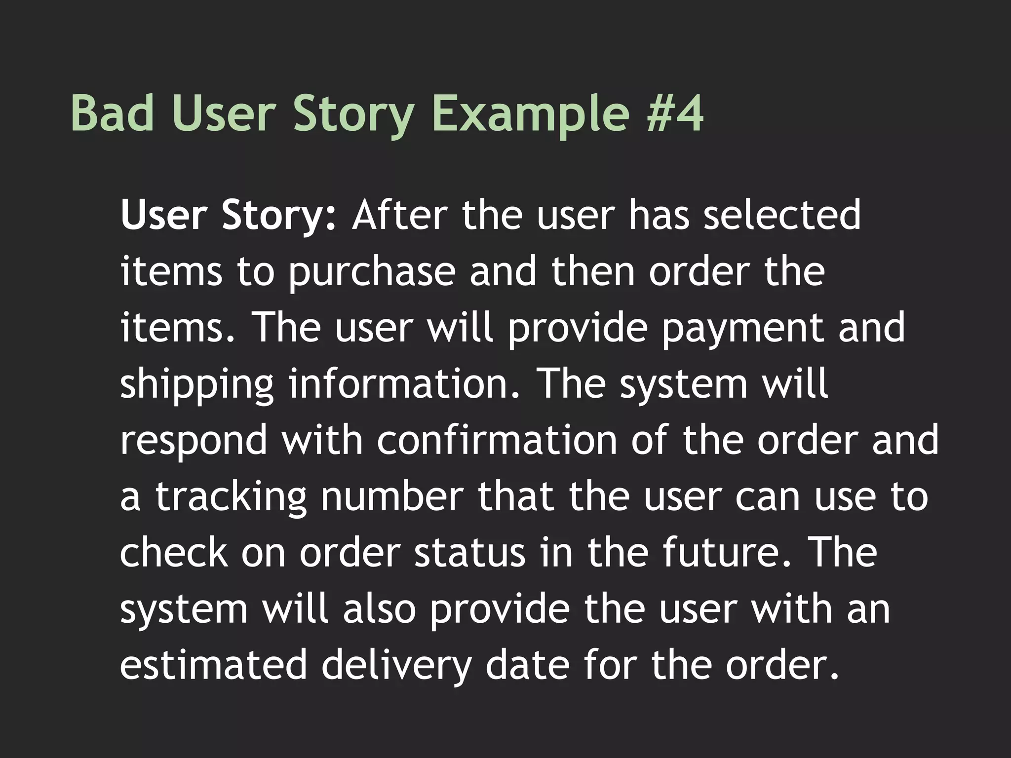 Bad User Story Example #4
User Story: After the user has selected
items to purchase and then order the
items. The user will provide payment and
shipping information. The system will
respond with confirmation of the order and
a tracking number that the user can use to
check on order status in the future. The
system will also provide the user with an
estimated delivery date for the order.
 