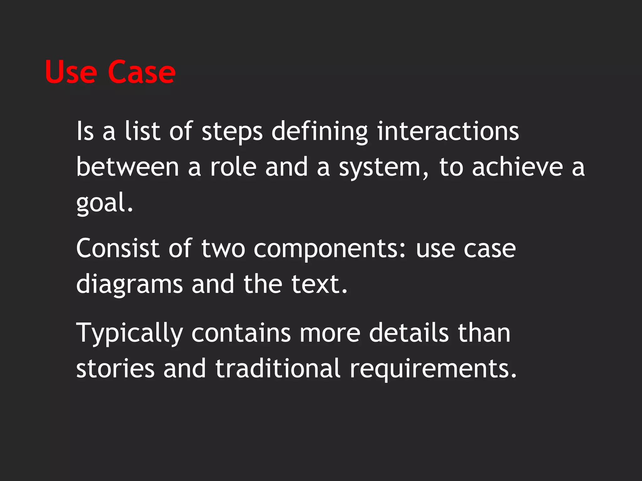 Use Case
Is a list of steps defining interactions
between a role and a system, to achieve a
goal.
Сonsist of two components: use case
diagrams and the text.
Typically contains more details than
stories and traditional requirements.
 