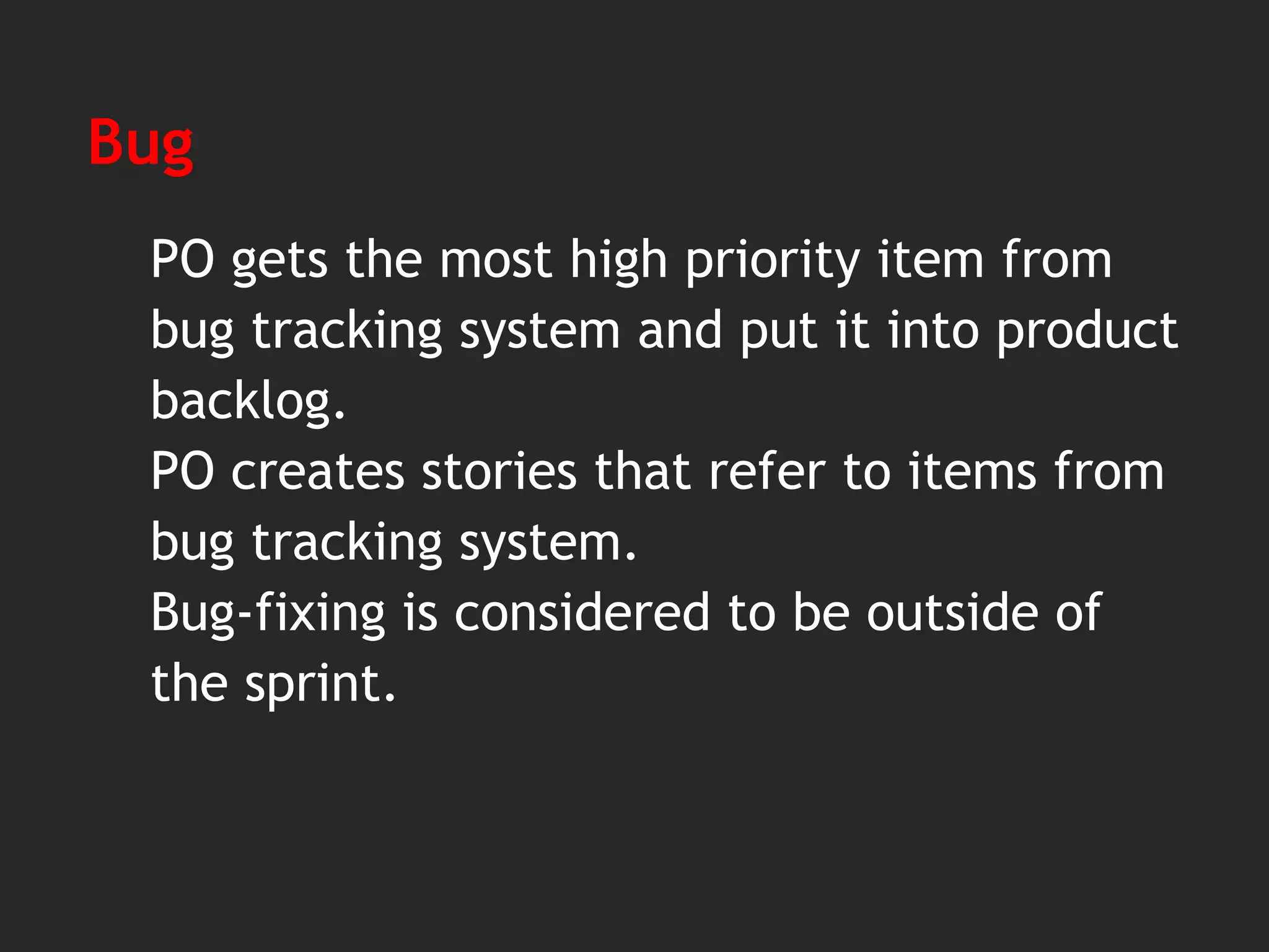 Bug
PO gets the most high priority item from
bug tracking system and put it into product
backlog.
PO creates stories that refer to items from
bug tracking system.
Bug-fixing is considered to be outside of
the sprint.
 