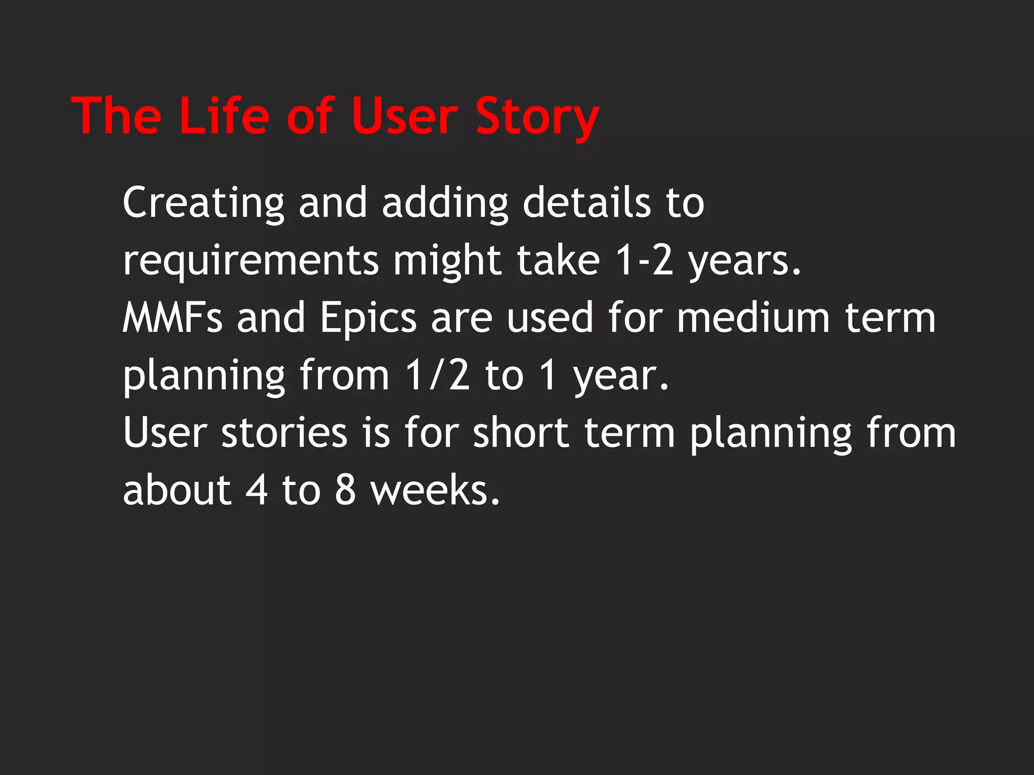The Life of User Story
Creating and adding details to
requirements might take 1-2 years.
MMFs and Epics are used for medium term
planning from 1/2 to 1 year.
User stories is for short term planning from
about 4 to 8 weeks.
 