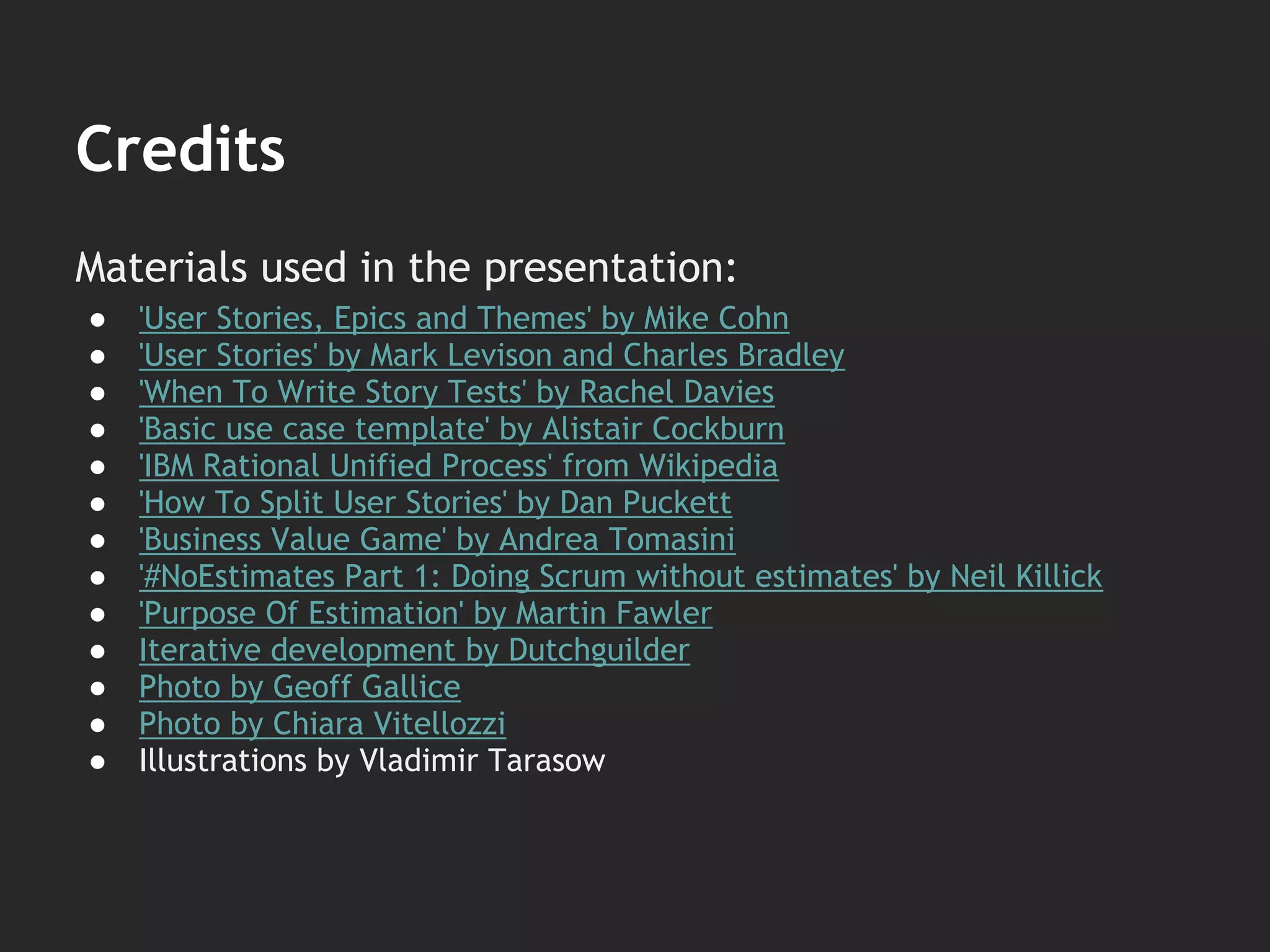 Materials used in the presentation:
● 'User Stories, Epics and Themes' by Mike Cohn
● 'User Stories' by Mark Levison and Charles Bradley
● 'When To Write Story Tests' by Rachel Davies
● 'Basic use case template' by Alistair Cockburn
● 'IBM Rational Unified Process' from Wikipedia
● 'How To Split User Stories' by Dan Puckett
● 'Business Value Game' by Andrea Tomasini
● '#NoEstimates Part 1: Doing Scrum without estimates' by Neil Killick
● 'Purpose Of Estimation' by Martin Fawler
● Iterative development by Dutchguilder
● Photo by Geoff Gallice
● Photo by Chiara Vitellozzi
● Illustrations by Vladimir Tarasow
Credits
 