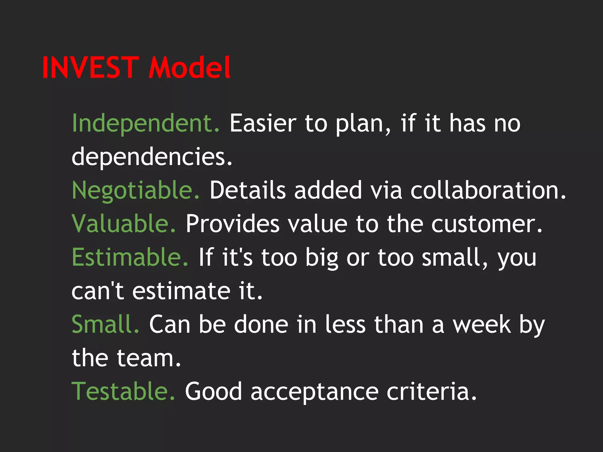 INVEST Model
Independent. Easier to plan, if it has no
dependencies.
Negotiable. Details added via collaboration.
Valuable. Provides value to the customer.
Estimable. If it's too big or too small, you
can't estimate it.
Small. Can be done in less than a week by
the team.
Testable. Good acceptance criteria.
 