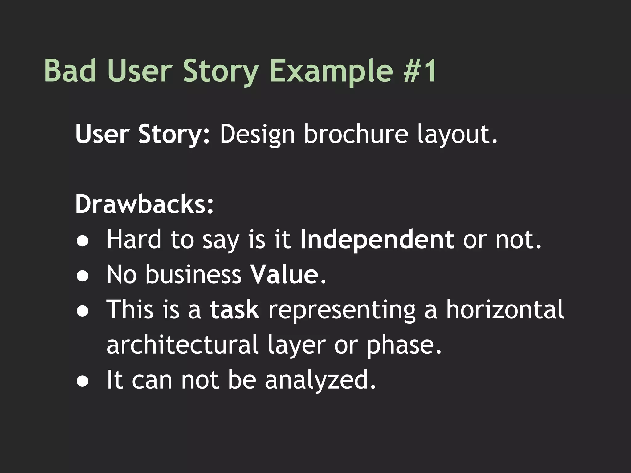 Bad User Story Example #1
User Story: Design brochure layout.
Drawbacks:
● Hard to say is it Independent or not.
● No business Value.
● This is a task representing a horizontal
architectural layer or phase.
● It can not be analyzed.
 