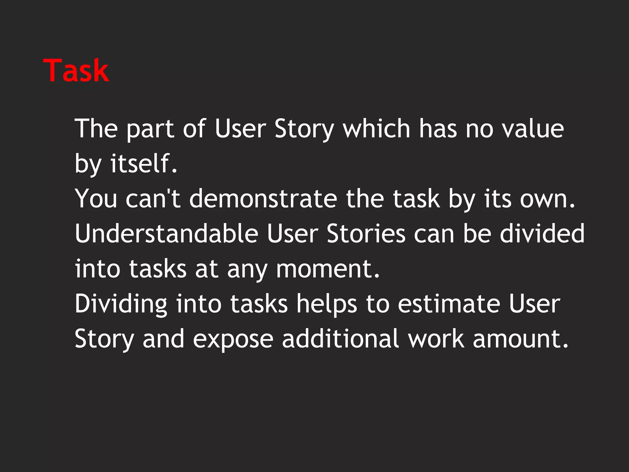 Task
The part of User Story which has no value
by itself.
You can't demonstrate the task by its own.
Understandable User Stories can be divided
into tasks at any moment.
Dividing into tasks helps to estimate User
Story and expose additional work amount.
 