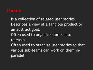 Theme
Is a collection of related user stories.
Describes a view of a tangible product or
an abstract goal.
Often used to organize stories into
releases.
Often used to organize user stories so that
various sub-teams can work on them in-
parallel.
 