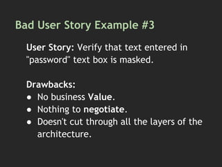 Bad User Story Example #3
User Story: Verify that text entered in
"password" text box is masked.
Drawbacks:
● No business Value.
● Nothing to negotiate.
● Doesn't cut through all the layers of the
architecture.
 