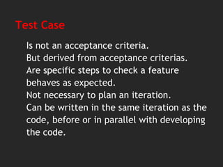 Test Case
Is not an acceptance criteria.
But derived from acceptance criterias.
Are specific steps to check a feature
behaves as expected.
Not necessary to plan an iteration.
Can be written in the same iteration as the
code, before or in parallel with developing
the code.
 