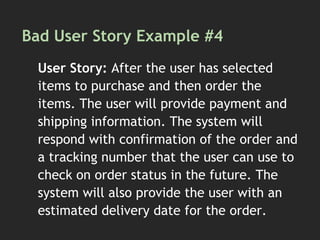 Bad User Story Example #4
User Story: After the user has selected
items to purchase and then order the
items. The user will provide payment and
shipping information. The system will
respond with confirmation of the order and
a tracking number that the user can use to
check on order status in the future. The
system will also provide the user with an
estimated delivery date for the order.
 