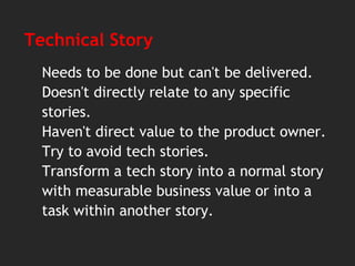 Technical Story
Needs to be done but can't be delivered.
Doesn't directly relate to any specific
stories.
Haven't direct value to the product owner.
Try to avoid tech stories.
Transform a tech story into a normal story
with measurable business value or into a
task within another story.
 