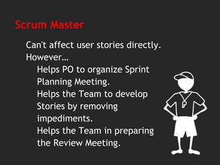 Scrum Master
Can't affect user stories directly.
However…
Helps PO to organize Sprint
Planning Meeting.
Helps the Team to develop
Stories by removing
impediments.
Helps the Team in preparing
the Review Meeting.
 