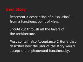 User Story
Represent a description of a “solution” —
from a functional point of view.
Should cut through all the layers of
the architecture.
Must contain also Acceptance Criteria that
describes how the user of the story would
accept the implemented functionality.
 