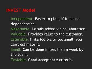 INVEST Model
Independent. Easier to plan, if it has no
dependencies.
Negotiable. Details added via collaboration.
Valuable. Provides value to the customer.
Estimable. If it's too big or too small, you
can't estimate it.
Small. Can be done in less than a week by
the team.
Testable. Good acceptance criteria.
 