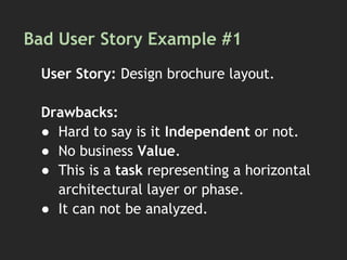 Bad User Story Example #1
User Story: Design brochure layout.
Drawbacks:
● Hard to say is it Independent or not.
● No business Value.
● This is a task representing a horizontal
architectural layer or phase.
● It can not be analyzed.
 