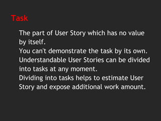 Task
The part of User Story which has no value
by itself.
You can't demonstrate the task by its own.
Understandable User Stories can be divided
into tasks at any moment.
Dividing into tasks helps to estimate User
Story and expose additional work amount.
 