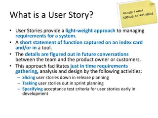 What is a User Story?
• User Stories provide a light-weight approach to managing
requirements for a system.
• A short statement of function captured on an index card
and/or in a tool.
• The details are figured out in future conversations
between the team and the product owner or customers.
• This approach facilitates just in time requirements
gathering, analysis and design by the following activities:
– Slicing user stories down in release planning
– Tasking user stories out in sprint planning
– Specifying acceptance test criteria for user stories early in
development

 