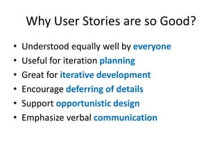 Why User Stories are so Good?
•
•
•
•
•
•

Understood equally well by everyone
Useful for iteration planning
Great for iterative development
Encourage deferring of details
Support opportunistic design
Emphasize verbal communication

 