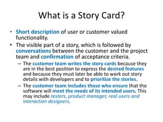 What is a Story Card?
• Short description of user or customer valued
functionality.
• The visible part of a story, which is followed by
conversations between the customer and the project
team and confirmation of acceptance criteria.
– The customer team writes the story cards because they
are in the best position to express the desired features
and because they must later be able to work out story
details with developers and to prioritize the stories.
– The customer team includes those who ensure that the
software will meet the needs of its intended users. This
may include testers, product manager, real users and
interaction designers.

 