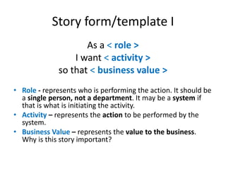 Story form/template I
As a < role >
I want < activity >
so that < business value >
• Role - represents who is performing the action. It should be
a single person, not a department. It may be a system if
that is what is initiating the activity.
• Activity – represents the action to be performed by the
system.
• Business Value – represents the value to the business.
Why is this story important?

 