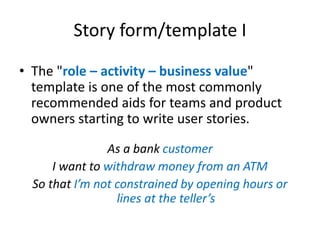 Story form/template I
• The "role – activity – business value"
template is one of the most commonly
recommended aids for teams and product
owners starting to write user stories.
As a bank customer
I want to withdraw money from an ATM
So that I’m not constrained by opening hours or
lines at the teller’s

 