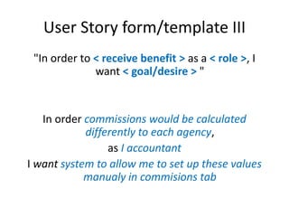 User Story form/template III
"In order to < receive benefit > as a < role >, I
want < goal/desire > "

In order commissions would be calculated
differently to each agency,
as I accountant
I want system to allow me to set up these values
manualy in commisions tab

 