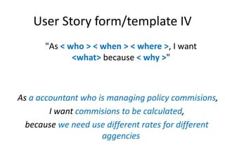 User Story form/template IV
"As < who > < when > < where >, I want
<what> because < why >"

As a accountant who is managing policy commisions,
I want commisions to be calculated,
because we need use different rates for different
aggencies

 