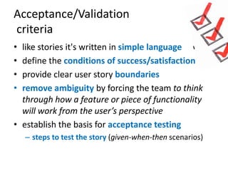 Acceptance/Validation
criteria
•
•
•
•

like stories it's written in simple language
define the conditions of success/satisfaction
provide clear user story boundaries
remove ambiguity by forcing the team to think
through how a feature or piece of functionality
will work from the user’s perspective
• establish the basis for acceptance testing
– steps to test the story (given-when-then scenarios)

 