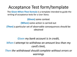 Acceptance Test form/template
The Given-When-Then formula is a template intended to guide the
writing of acceptance tests for a User Story:

(Given) some context
(When) some action is carried out
(Then) a particular set of observable consequences should be
obtained

Given my bank account is in credit,
When I attempt to withdraw an amount less than my
card’s limit,
Then the withdrawal should complete without errors or
warnings

 
