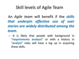 Skill levels of Agile Team
An Agile team will benefit if the skills
that underpin effective use of user
stories are widely distributed among the
team.
– It is likely that people with background in

"requirements analysis" or with a history in
"analyst" roles will have a leg up in acquiring
these skills.

 