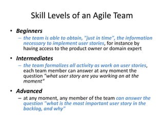 Skill Levels of an Agile Team
• Beginners
– the team is able to obtain, "just in time", the information
necessary to implement user stories, for instance by
having access to the product owner or domain expert

• Intermediates
– the team formalizes all activity as work on user stories,
each team member can answer at any moment the
question "what user story are you working on at the
moment“

• Advanced
– at any moment, any member of the team can answer the
question "what is the most important user story in the
backlog, and why"

 