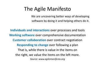 The Agile Manifesto
We are uncovering better ways of developing
software by doing it and helping others do it.

Individuals and interactions over processes and tools
Working software over comprehensive documentation
Customer collaboration over contract negotiation
Responding to change over following a plan
That is, while there is value in the items on
the right, we value the items on the left more.
Source: www.agilemanifesto.org

 