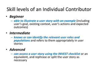 Skill levels of an Individual Contributor
• Beginner
– able to illustrate a user story with an example (including
user’s goal, existing context, user’s actions and expected
outcomes)

• Intermediate
– knows or can identify the relevant user roles and
populations and refers to them appropriately in user
stories

• Advanced
– can assess a user story using the INVEST checklist or an
equivalent, and rephrase or split the user story as
necessary

 
