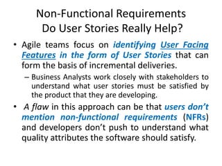 Non-Functional Requirements
Do User Stories Really Help?
• Agile teams focus on identifying User Facing
Features in the form of User Stories that can
form the basis of incremental deliveries.
– Business Analysts work closely with stakeholders to
understand what user stories must be satisfied by
the product that they are developing.

• A flaw in this approach can be that users don’t
mention non-functional requirements (NFRs)
and developers don’t push to understand what
quality attributes the software should satisfy.

 