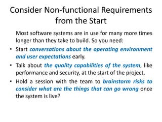 Consider Non-functional Requirements
from the Start
Most software systems are in use for many more times
longer than they take to build. So you need:
• Start conversations about the operating environment
and user expectations early.
• Talk about the quality capabilities of the system, like
performance and security, at the start of the project.
• Hold a session with the team to brainstorm risks to
consider what are the things that can go wrong once
the system is live?

 