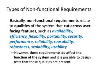 Types of Non-functional Requirements
Basically, non-functional requirements relate
to qualities of the system that cut across user
facing features, such as availability,
efficiency, flexibility, portability, security,
performance, reliability, reusability,
robustness, scalability, usability.
—However, these requirements do affect the
function of the system and it is possible to design
tests that these qualities are present.

 