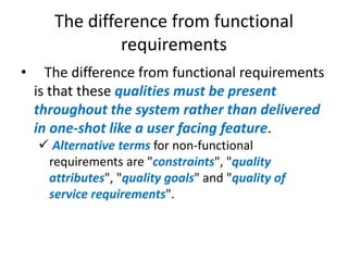 The difference from functional
requirements
•

The difference from functional requirements
is that these qualities must be present
throughout the system rather than delivered
in one-shot like a user facing feature.
 Alternative terms for non-functional
requirements are "constraints", "quality
attributes", "quality goals" and "quality of
service requirements".

 