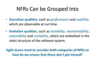 NFRs Can be Grouped Into
• Execution qualities, such as performance and usability,
which are observable at run time.
• Evolution qualities, such as testability, maintainability,
extensibility and scalability, which are embodied in the
static structure of the software system.
Agile teams need to consider both categories of NFRs so
how do we ensure that these don’t get missed?

 