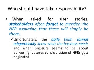 Who should have take responsibility?
•

When
asked
for
user
stories,
stakeholders often forget to mention the
NFR assuming that these will simply be
there.
Unfortunately, the agile team cannot
telepathically know what the business needs
and when pressure seems to be about
delivering features consideration of NFRs gets
neglected.

 