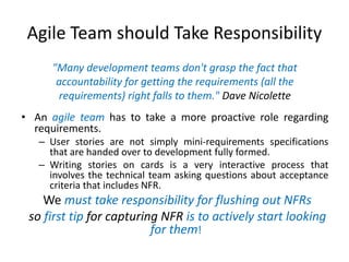 Agile Team should Take Responsibility
"Many development teams don't grasp the fact that
accountability for getting the requirements (all the
requirements) right falls to them." Dave Nicolette
• An agile team has to take a more proactive role regarding
requirements.
– User stories are not simply mini-requirements specifications
that are handed over to development fully formed.
– Writing stories on cards is a very interactive process that
involves the technical team asking questions about acceptance
criteria that includes NFR.

We must take responsibility for flushing out NFRs
so first tip for capturing NFR is to actively start looking
for them!

 