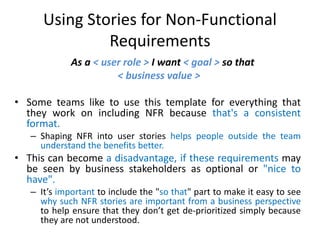 Using Stories for Non-Functional
Requirements
As a < user role > I want < goal > so that
< business value >
• Some teams like to use this template for everything that
they work on including NFR because that's a consistent
format.
– Shaping NFR into user stories helps people outside the team
understand the benefits better.

• This can become a disadvantage, if these requirements may
be seen by business stakeholders as optional or "nice to
have".
– It’s important to include the "so that" part to make it easy to see
why such NFR stories are important from a business perspective
to help ensure that they don’t get de-prioritized simply because
they are not understood.

 