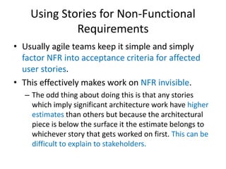 Using Stories for Non-Functional
Requirements
• Usually agile teams keep it simple and simply
factor NFR into acceptance criteria for affected
user stories.
• This effectively makes work on NFR invisible.
– The odd thing about doing this is that any stories
which imply significant architecture work have higher
estimates than others but because the architectural
piece is below the surface it the estimate belongs to
whichever story that gets worked on first. This can be
difficult to explain to stakeholders.

 