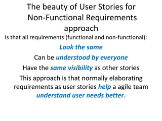 The beauty of User Stories for
Non-Functional Requirements
approach
Is that all requirements (functional and non-functional):

Look the same
Can be understood by everyone
Have the same visibility as other stories
This approach is that normally elaborating
requirements as user stories help a agile team
understand user needs better.

 