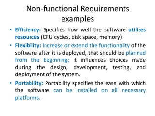 Non-functional Requirements
examples
• Efficiency: Specifies how well the software utilizes
resources (CPU cycles, disk space, memory)
• Flexibility: Increase or extend the functionality of the
software after it is deployed, that should be planned
from the beginning; it influences choices made
during the design, development, testing, and
deployment of the system.
• Portability: Portability specifies the ease with which
the software can be installed on all necessary
platforms.

 