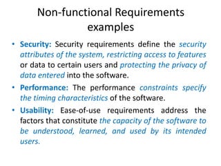 Non-functional Requirements
examples
• Security: Security requirements define the security
attributes of the system, restricting access to features
or data to certain users and protecting the privacy of
data entered into the software.
• Performance: The performance constraints specify
the timing characteristics of the software.
• Usability: Ease-of-use requirements address the
factors that constitute the capacity of the software to
be understood, learned, and used by its intended
users.

 