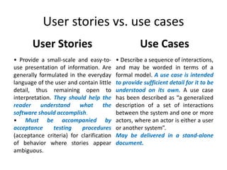 User stories vs. use cases
User Stories

Use Cases

• Provide a small-scale and easy-touse presentation of information. Are
generally formulated in the everyday
language of the user and contain little
detail, thus remaining open to
interpretation. They should help the
reader
understand
what
the
software should accomplish.
• Must be accompanied by
acceptance
testing
procedures
(acceptance criteria) for clarification
of behavior where stories appear
ambiguous.

• Describe a sequence of interactions,
and may be worded in terms of a
formal model. A use case is intended
to provide sufficient detail for it to be
understood on its own. A use case
has been described as “a generalized
description of a set of interactions
between the system and one or more
actors, where an actor is either a user
or another system”.
May be delivered in a stand-alone
document.

 