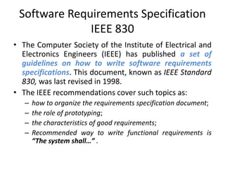 Software Requirements Specification
IEEE 830
• The Computer Society of the Institute of Electrical and
Electronics Engineers (IEEE) has published a set of
guidelines on how to write software requirements
specifications. This document, known as IEEE Standard
830, was last revised in 1998.
• The IEEE recommendations cover such topics as:
–
–
–
–

how to organize the requirements specification document;
the role of prototyping;
the characteristics of good requirements;
Recommended way to write functional requirements is
“The system shall…” .

 