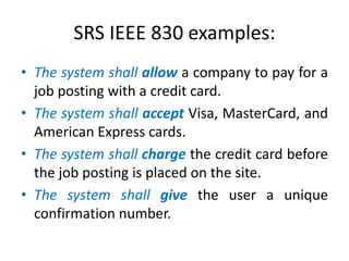 SRS IEEE 830 examples:
• The system shall allow a company to pay for a
job posting with a credit card.
• The system shall accept Visa, MasterCard, and
American Express cards.
• The system shall charge the credit card before
the job posting is placed on the site.
• The system shall give the user a unique
confirmation number.

 