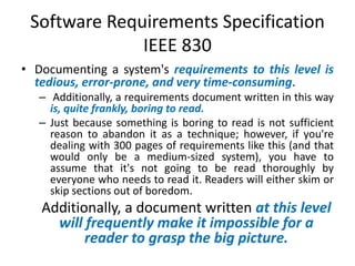 Software Requirements Specification
IEEE 830
• Documenting a system's requirements to this level is
tedious, error-prone, and very time-consuming.
– Additionally, a requirements document written in this way
is, quite frankly, boring to read.
– Just because something is boring to read is not sufficient
reason to abandon it as a technique; however, if you're
dealing with 300 pages of requirements like this (and that
would only be a medium-sized system), you have to
assume that it's not going to be read thoroughly by
everyone who needs to read it. Readers will either skim or
skip sections out of boredom.

Additionally, a document written at this level
will frequently make it impossible for a
reader to grasp the big picture.

 